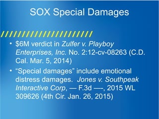 SOX Special Damages
• $6M verdict in Zulfer v. Playboy
Enterprises, Inc. No. 2:12-cv-08263 (C.D.
Cal. Mar. 5, 2014)
• “Special damages” include emotional
distress damages. Jones v. Southpeak
Interactive Corp, — F.3d —-, 2015 WL
309626 (4th Cir. Jan. 26, 2015)
 
