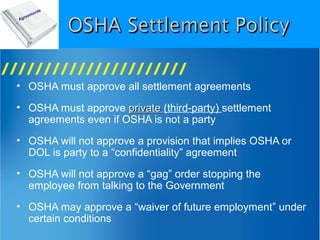 • OSHA must approve all settlement agreements
• OSHA must approve privateprivate (third-party) settlement
agreements even if OSHA is not a party
• OSHA will not approve a provision that implies OSHA or
DOL is party to a “confidentiality” agreement
• OSHA will not approve a “gag” order stopping the
employee from talking to the Government
• OSHA may approve a “waiver of future employment” under
certain conditions
 