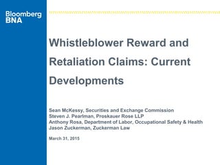 Whistleblower Reward and
Retaliation Claims: Current
Developments
Sean McKessy, Securities and Exchange Commission
Steven J. Pearlman, Proskauer Rose LLP
Anthony Rosa, Department of Labor, Occupational Safety & Health
Jason Zuckerman, Zuckerman Law
March 31, 2015
 