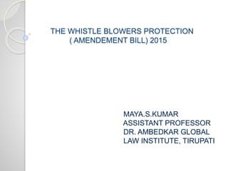 THE WHISTLE BLOWERS PROTECTION
( AMENDEMENT BILL) 2015
MAYA.S.KUMAR
ASSISTANT PROFESSOR
DR. AMBEDKAR GLOBAL
LAW INSTITUTE, TIRUPATI
 