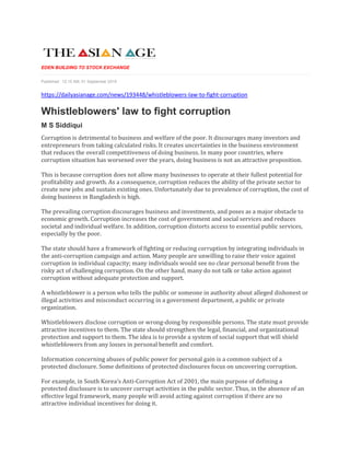EDEN BUILDING TO STOCK EXCHANGE
Published: 12:15 AM, 01 September 2019
https://dailyasianage.com/news/193448/whistleblowers-law-to-fight-corruption
Whistleblowers' law to fight corruption
M S Siddiqui
Corruption is detrimental to business and welfare of the poor. It discourages many investors and
entrepreneurs from taking calculated risks. It creates uncertainties in the business environment
that reduces the overall competitiveness of doing business. In many poor countries, where
corruption situation has worsened over the years, doing business is not an attractive proposition.
This is because corruption does not allow many businesses to operate at their fullest potential for
profitability and growth. As a consequence, corruption reduces the ability of the private sector to
create new jobs and sustain existing ones. Unfortunately due to prevalence of corruption, the cost of
doing business in Bangladesh is high.
The prevailing corruption discourages business and investments, and poses as a major obstacle to
economic growth. Corruption increases the cost of government and social services and reduces
societal and individual welfare. In addition, corruption distorts access to essential public services,
especially by the poor.
The state should have a framework of fighting or reducing corruption by integrating individuals in
the anti-corruption campaign and action. Many people are unwilling to raise their voice against
corruption in individual capacity; many individuals would see no clear personal benefit from the
risky act of challenging corruption. On the other hand, many do not talk or take action against
corruption without adequate protection and support.
A whistleblower is a person who tells the public or someone in authority about alleged dishonest or
illegal activities and misconduct occurring in a government department, a public or private
organization.
Whistleblowers disclose corruption or wrong-doing by responsible persons. The state must provide
attractive incentives to them. The state should strengthen the legal, financial, and organizational
protection and support to them. The idea is to provide a system of social support that will shield
whistleblowers from any losses in personal benefit and comfort.
Information concerning abuses of public power for personal gain is a common subject of a
protected disclosure. Some definitions of protected disclosures focus on uncovering corruption.
For example, in South Korea's Anti-Corruption Act of 2001, the main purpose of defining a
protected disclosure is to uncover corrupt activities in the public sector. Thus, in the absence of an
effective legal framework, many people will avoid acting against corruption if there are no
attractive individual incentives for doing it.
 
