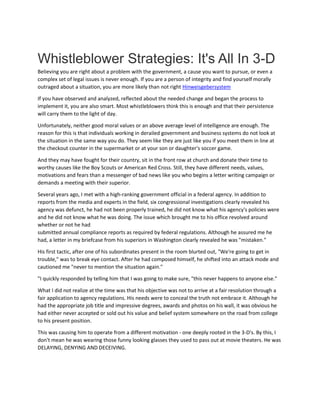 Whistleblower Strategies: It's All In 3-D
Believing you are right about a problem with the government, a cause you want to pursue, or even a
complex set of legal issues is never enough. If you are a person of integrity and find yourself morally
outraged about a situation, you are more likely than not right Hinweisgebersystem
If you have observed and analyzed, reflected about the needed change and began the process to
implement it, you are also smart. Most whistleblowers think this is enough and that their persistence
will carry them to the light of day.
Unfortunately, neither good moral values or an above average level of intelligence are enough. The
reason for this is that individuals working in derailed government and business systems do not look at
the situation in the same way you do. They seem like they are just like you if you meet them in line at
the checkout counter in the supermarket or at your son or daughter's soccer game.
And they may have fought for their country, sit in the front row at church and donate their time to
worthy causes like the Boy Scouts or American Red Cross. Still, they have different needs, values,
motivations and fears than a messenger of bad news like you who begins a letter writing campaign or
demands a meeting with their superior.
Several years ago, I met with a high-ranking government official in a federal agency. In addition to
reports from the media and experts in the field, six congressional investigations clearly revealed his
agency was defunct, he had not been properly trained, he did not know what his agency's policies were
and he did not know what he was doing. The issue which brought me to his office revolved around
whether or not he had
submitted annual compliance reports as required by federal regulations. Although he assured me he
had, a letter in my briefcase from his superiors in Washington clearly revealed he was "mistaken."
His first tactic, after one of his subordinates present in the room blurted out, "We're going to get in
trouble," was to break eye contact. After he had composed himself, he shifted into an attack mode and
cautioned me "never to mention the situation again."
"I quickly responded by telling him that I was going to make sure, "this never happens to anyone else."
What I did not realize at the time was that his objective was not to arrive at a fair resolution through a
fair application to agency regulations. His needs were to conceal the truth not embrace it. Although he
had the appropriate job title and impressive degrees, awards and photos on his wall, it was obvious he
had either never accepted or sold out his value and belief system somewhere on the road from college
to his present position.
This was causing him to operate from a different motivation - one deeply rooted in the 3-D's. By this, I
don't mean he was wearing those funny looking glasses they used to pass out at movie theaters. He was
DELAYING, DENYING AND DECEIVING.
 
