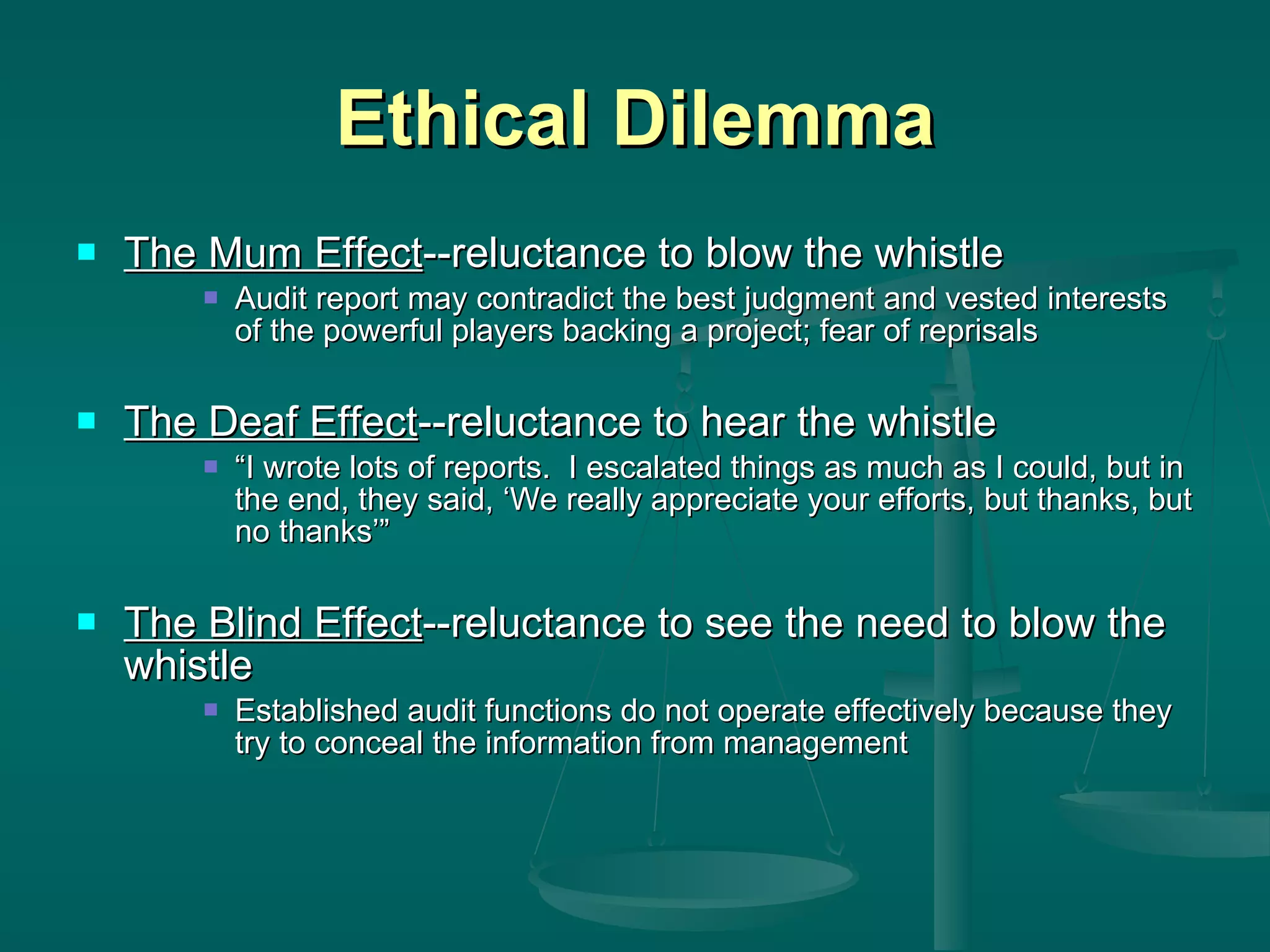 Ethical Dilemma The Mum Effect --reluctance to blow the whistle Audit report may contradict the best judgment and vested interests of the powerful players backing a project; fear of reprisals The Deaf Effect --reluctance to hear the whistle “ I wrote lots of reports.  I escalated things as much as I could, but in the end, they said, ‘We really appreciate your efforts, but thanks, but no thanks’” The Blind Effect --reluctance to see the need to blow the whistle Established audit functions do not operate effectively because they try to conceal the information from management 
