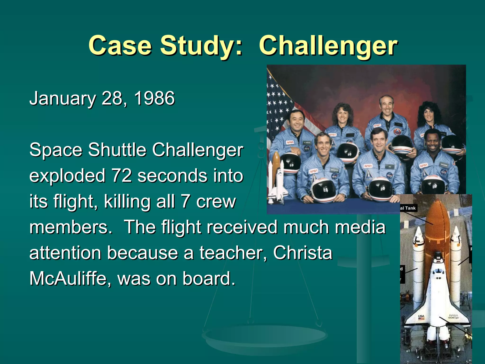 Case Study:  Challenger January 28, 1986 Space Shuttle Challenger exploded 72 seconds into its flight, killing all 7 crew members.  The flight received much media  attention because a teacher, Christa  McAuliffe, was on board. 