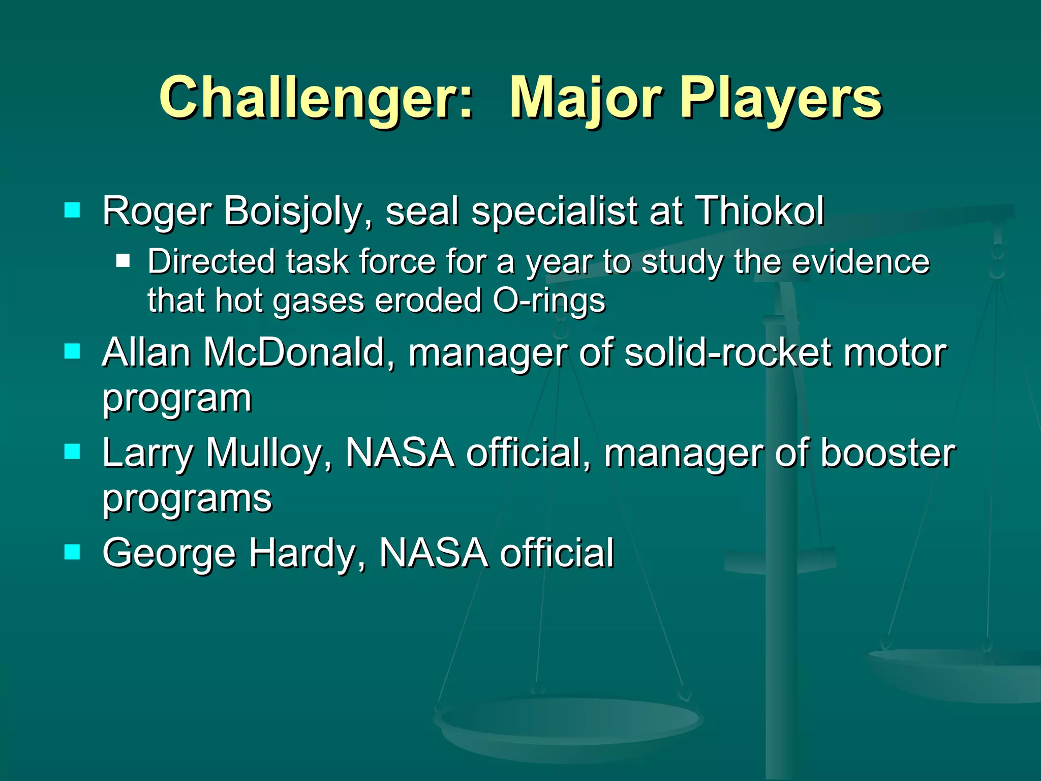 Challenger:  Major Players Roger Boisjoly, seal specialist at Thiokol Directed task force for a year to study the evidence that hot gases eroded O-rings Allan McDonald, manager of solid-rocket motor program Larry Mulloy, NASA official, manager of booster programs George Hardy, NASA official 