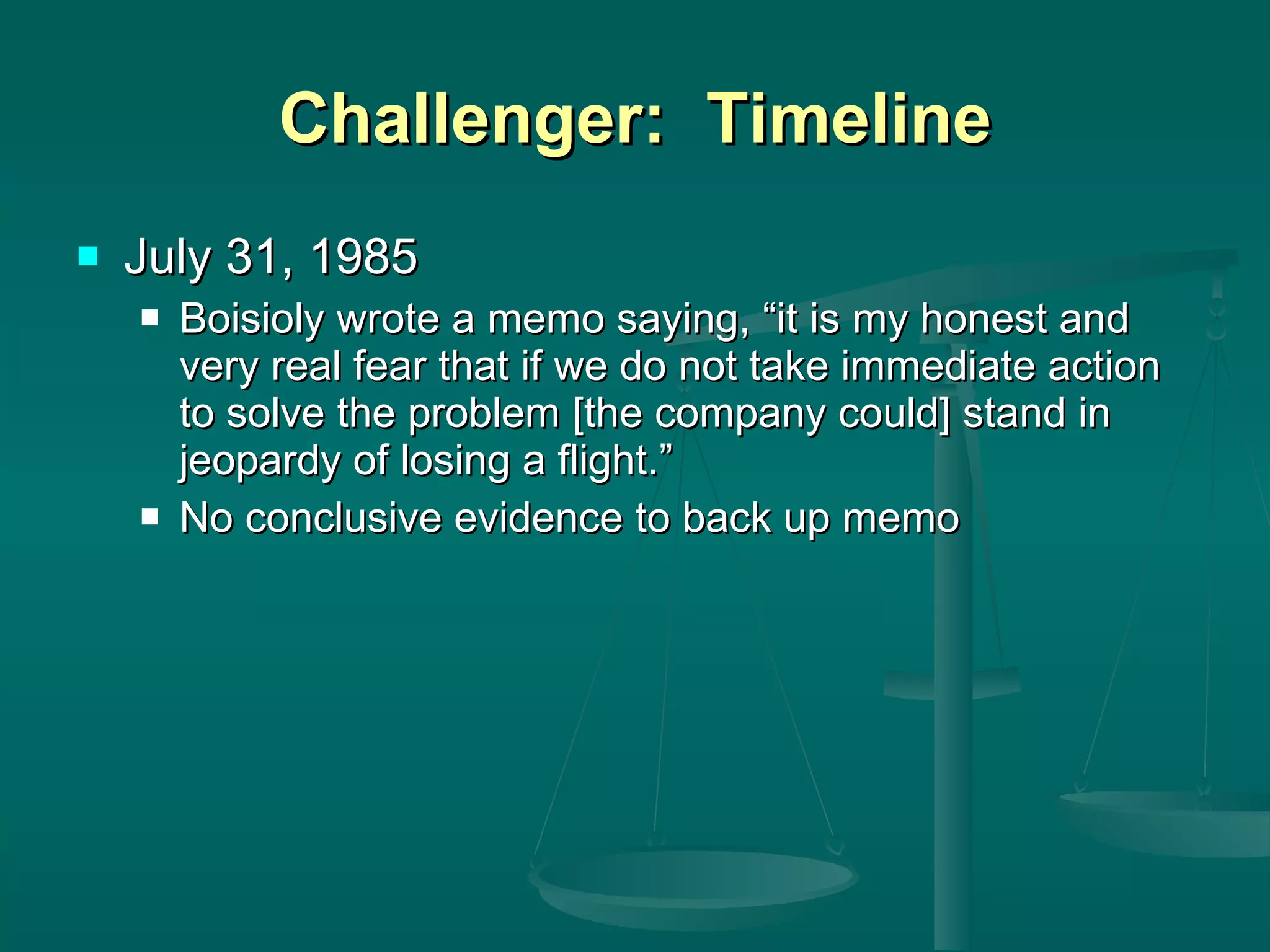 Challenger:  Timeline July 31, 1985 Boisioly wrote a memo saying, “it is my honest and very real fear that if we do not take immediate action to solve the problem [the company could] stand in jeopardy of losing a flight.” No conclusive evidence to back up memo 