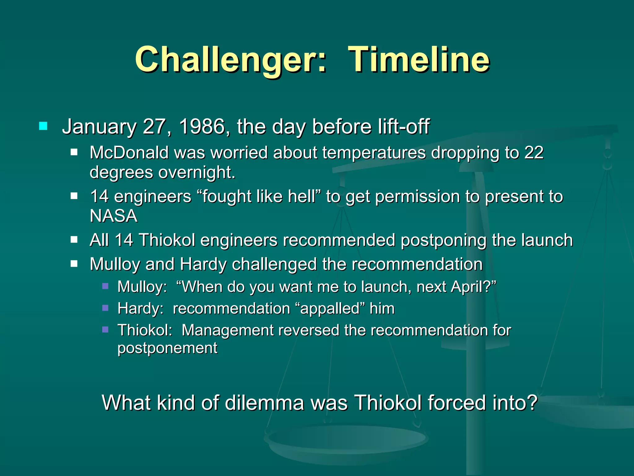 Challenger:  Timeline  January 27, 1986, the day before lift-off McDonald was worried about temperatures dropping to 22 degrees overnight. 14 engineers “fought like hell” to get permission to present to NASA All 14 Thiokol engineers recommended postponing the launch Mulloy and Hardy challenged the recommendation Mulloy:  “When do you want me to launch, next April?” Hardy:  recommendation “appalled” him Thiokol:  Management reversed the recommendation for postponement What kind of dilemma was Thiokol forced into? 