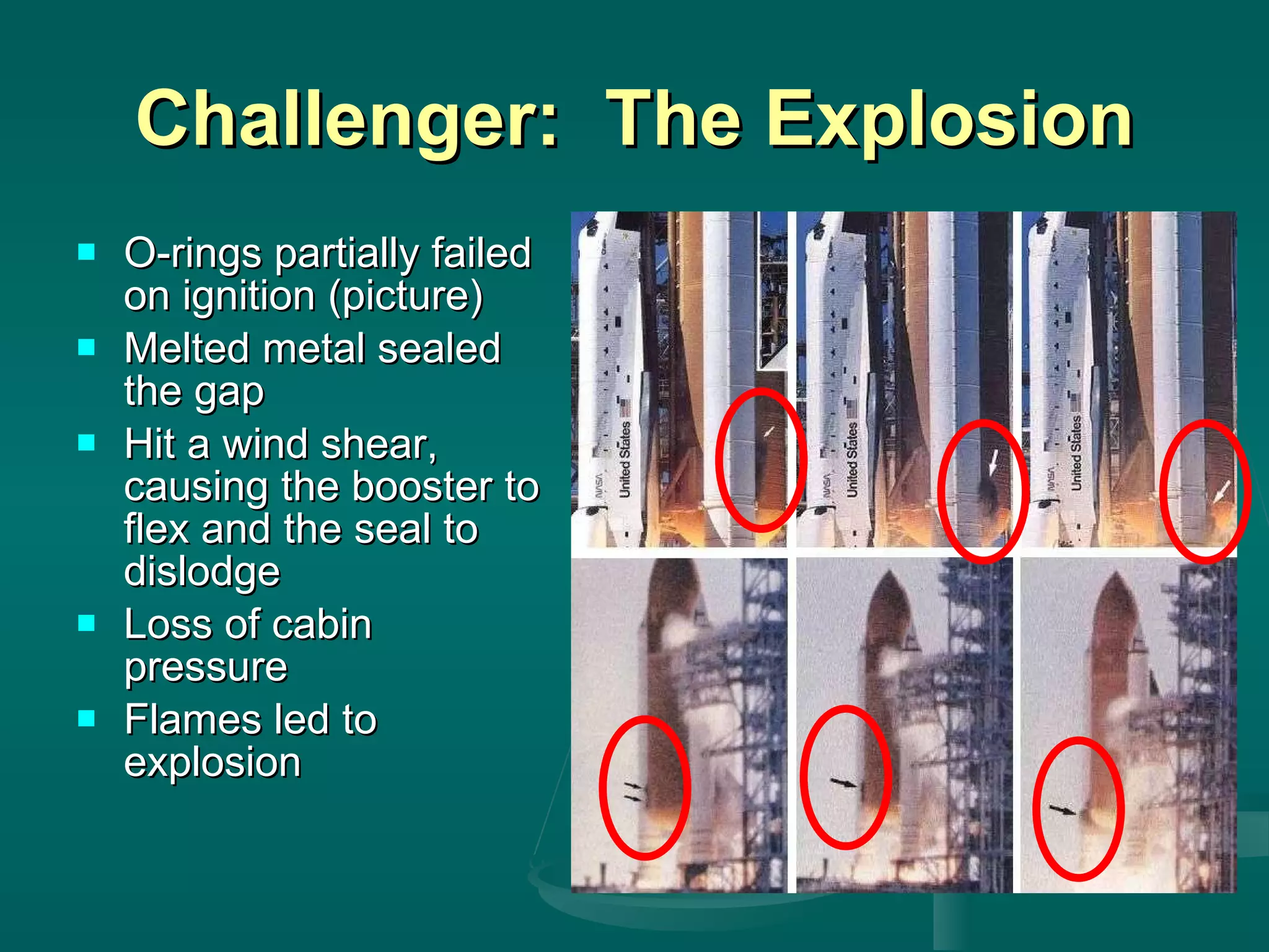 Challenger:  The Explosion O-rings partially failed on ignition (picture) Melted metal sealed the gap Hit a wind shear, causing the booster to flex and the seal to dislodge Loss of cabin pressure Flames led to explosion 