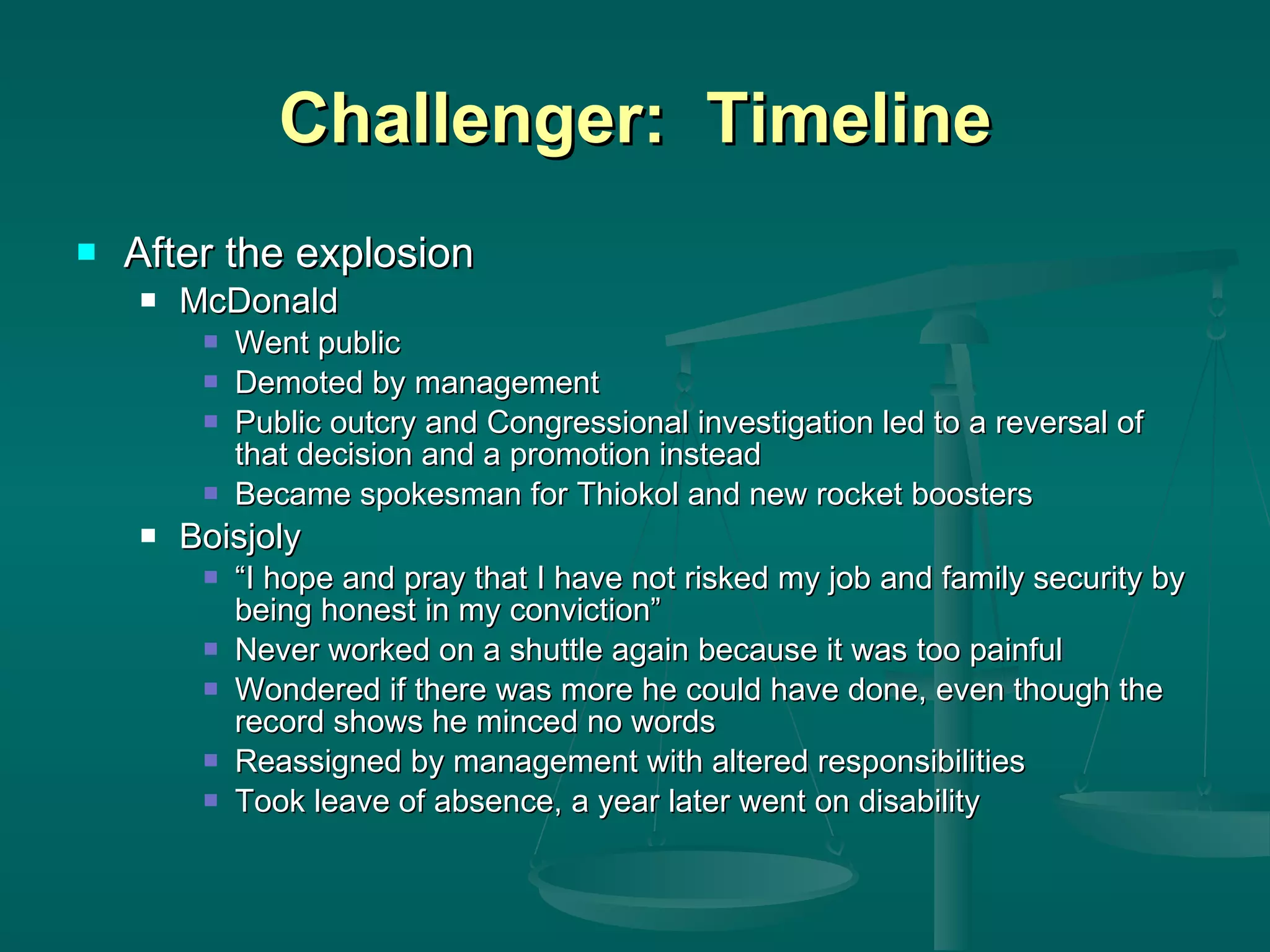 Challenger:  Timeline After the explosion McDonald Went public Demoted by management Public outcry and Congressional investigation led to a reversal of that decision and a promotion instead Became spokesman for Thiokol and new rocket boosters Boisjoly “ I hope and pray that I have not risked my job and family security by being honest in my conviction” Never worked on a shuttle again because it was too painful Wondered if there was more he could have done, even though the record shows he minced no words Reassigned by management with altered responsibilities Took leave of absence, a year later went on disability 