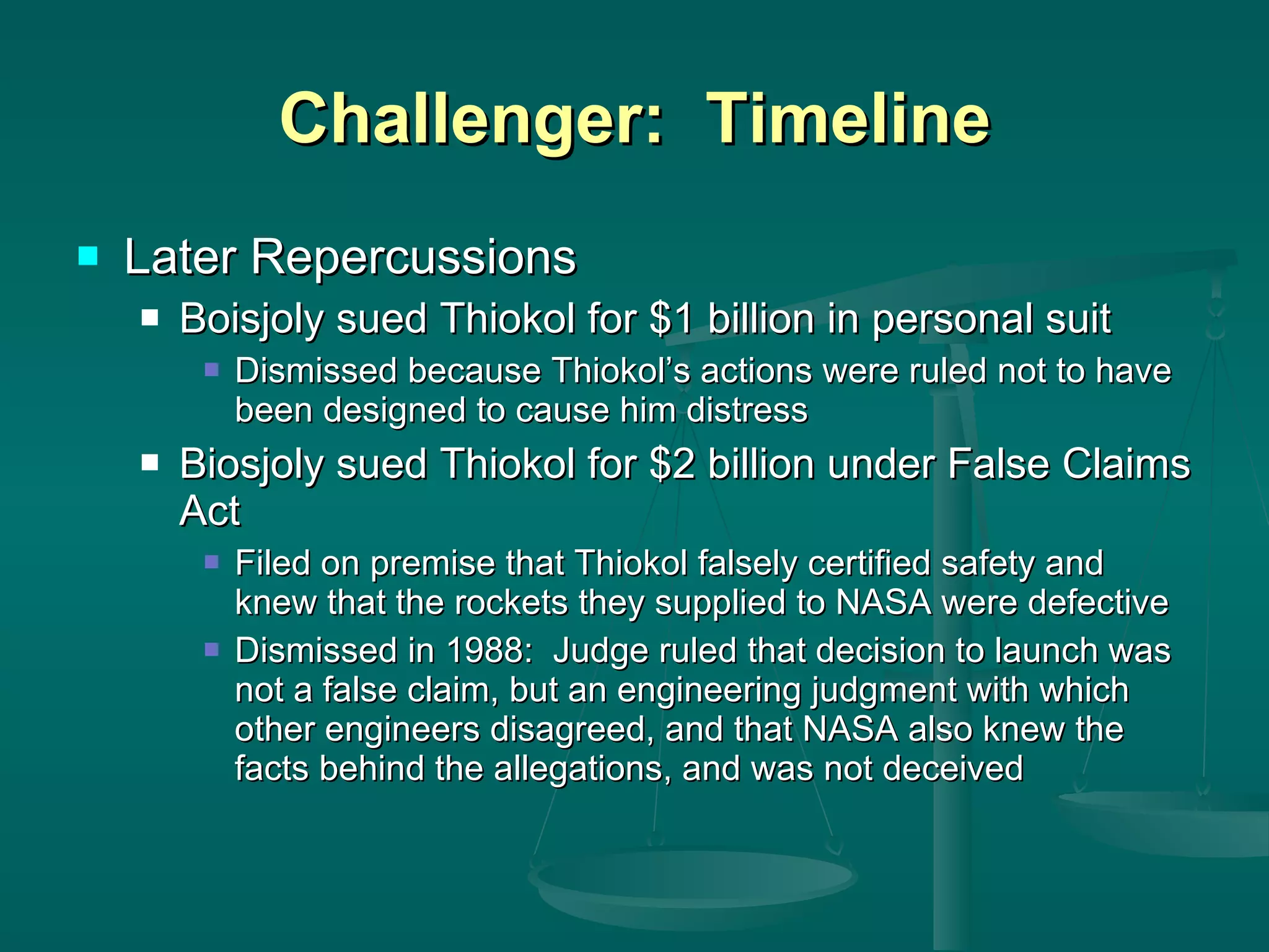 Challenger:  Timeline Later Repercussions Boisjoly sued Thiokol for $1 billion in personal suit Dismissed because Thiokol’s actions were ruled not to have been designed to cause him distress Biosjoly sued Thiokol for $2 billion under False Claims Act Filed on premise that Thiokol falsely certified safety and knew that the rockets they supplied to NASA were defective Dismissed in 1988:  Judge ruled that decision to launch was not a false claim, but an engineering judgment with which other engineers disagreed, and that NASA also knew the facts behind the allegations, and was not deceived 