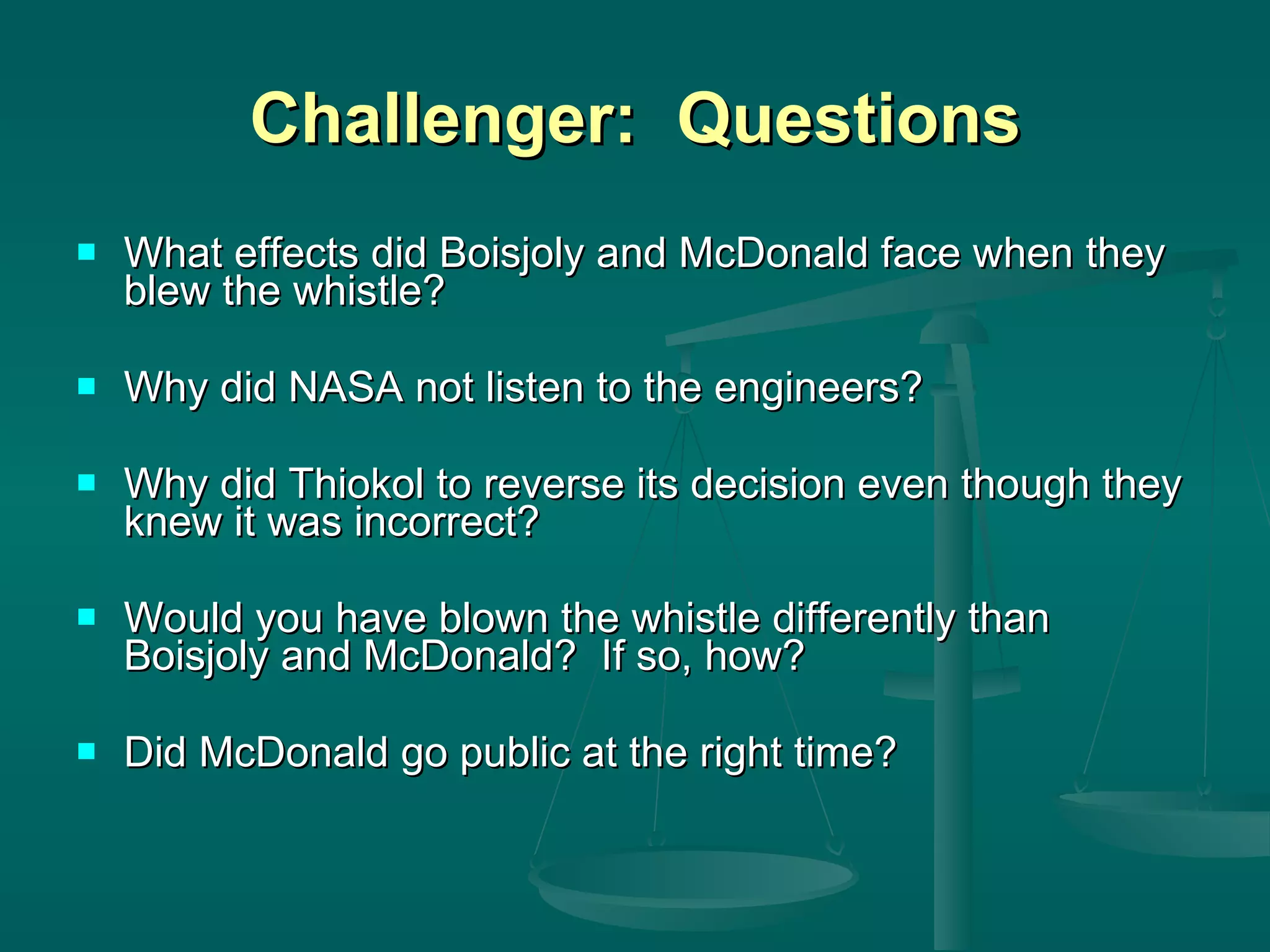 Challenger:  Questions What effects did Boisjoly and McDonald face when they blew the whistle? Why did NASA not listen to the engineers? Why did Thiokol to reverse its decision even though they knew it was incorrect? Would you have blown the whistle differently than Boisjoly and McDonald?  If so, how? Did McDonald go public at the right time? 