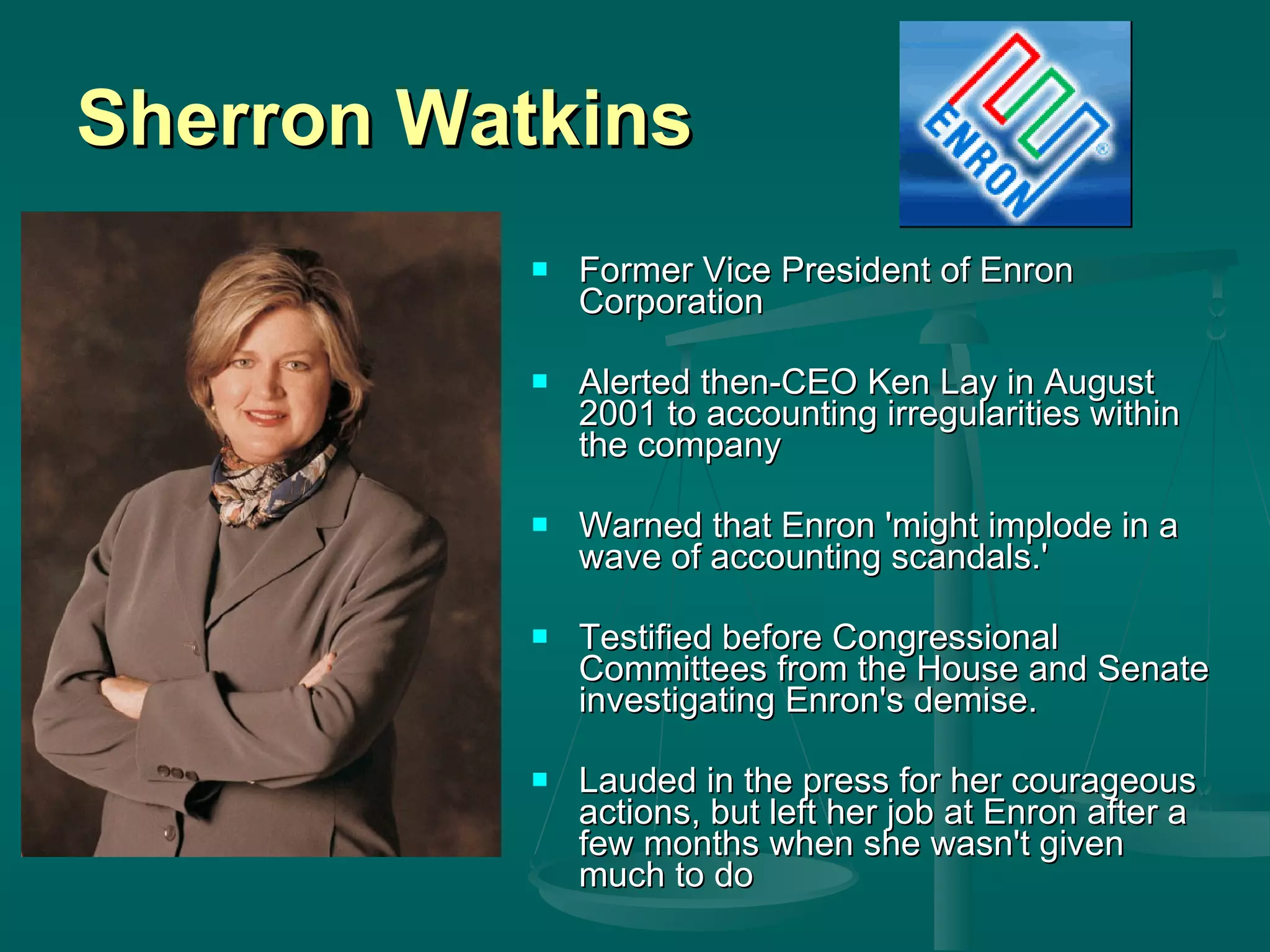 Sherron Watkins Former Vice President of Enron Corporation Alerted then-CEO Ken Lay in August 2001 to accounting irregularities within the company Warned that Enron 'might implode in a wave of accounting scandals.'  Testified before Congressional Committees from the House and Senate investigating Enron's demise.  Lauded in the press for her courageous actions, but left her job at Enron after a few months when she wasn't given much to do  