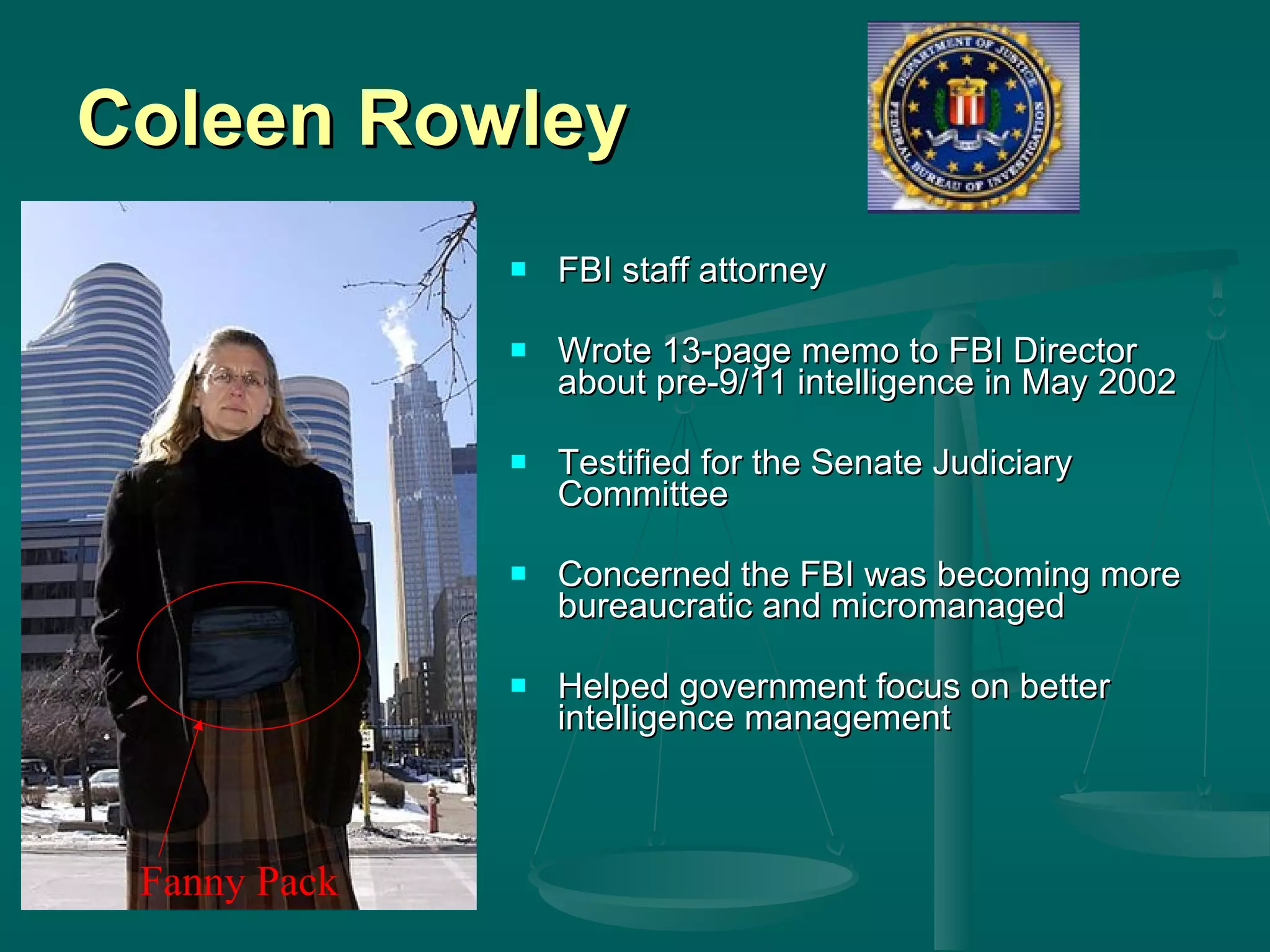 Coleen Rowley FBI staff attorney Wrote 13-page memo to FBI Director about pre-9/11 intelligence in May 2002 Testified for the Senate Judiciary Committee Concerned the FBI was becoming more bureaucratic and micromanaged Helped government focus on better intelligence management Fanny Pack 
