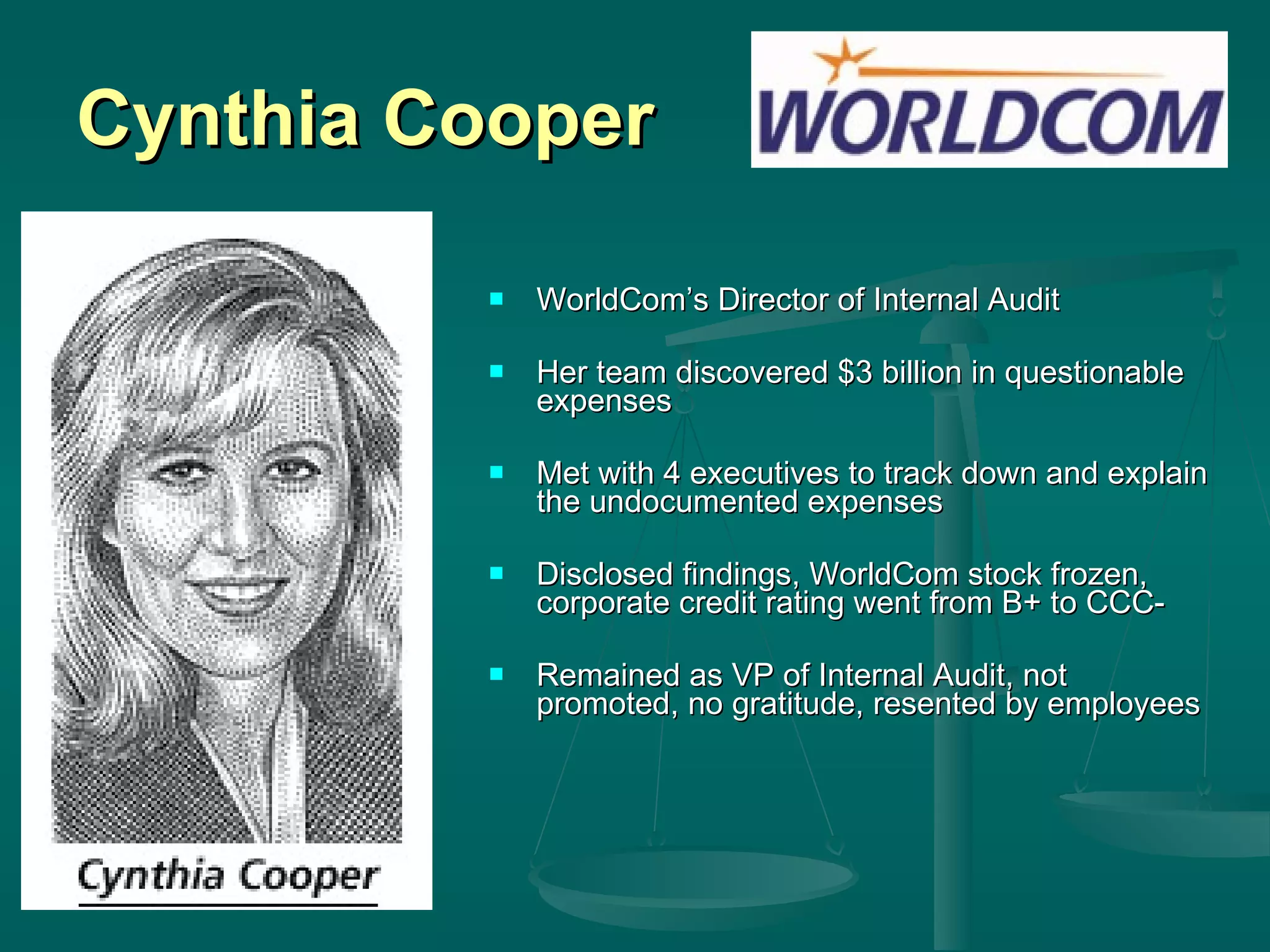 Cynthia Cooper WorldCom’s Director of Internal Audit Her team discovered $3 billion in questionable expenses Met with 4 executives to track down and explain the undocumented expenses Disclosed findings, WorldCom stock frozen, corporate credit rating went from B+ to CCC- Remained as VP of Internal Audit, not promoted, no gratitude, resented by employees 