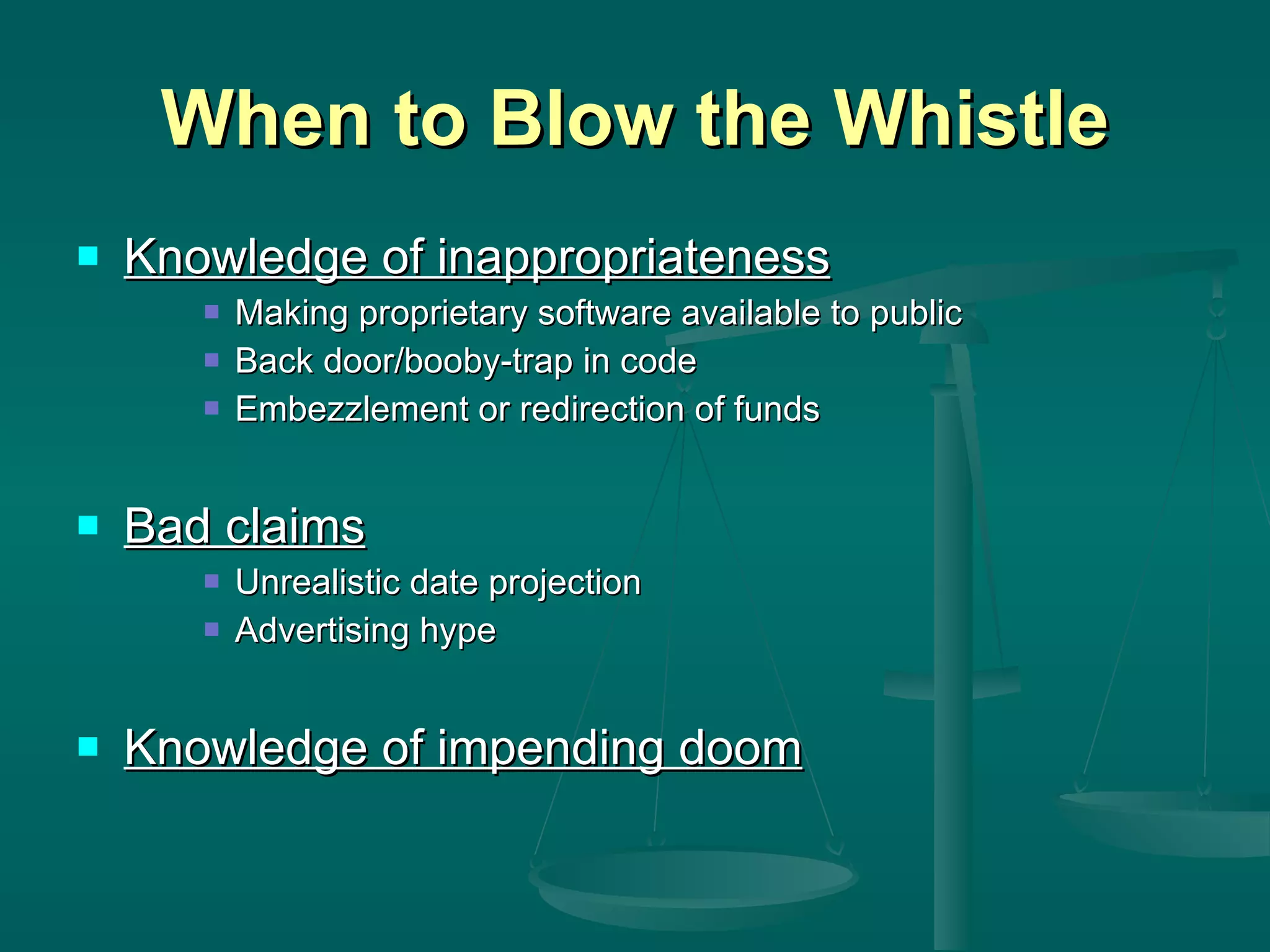 When to Blow the Whistle Knowledge of inappropriateness Making proprietary software available to public Back door/booby-trap in code Embezzlement or redirection of funds Bad claims Unrealistic date projection Advertising hype Knowledge of impending doom 