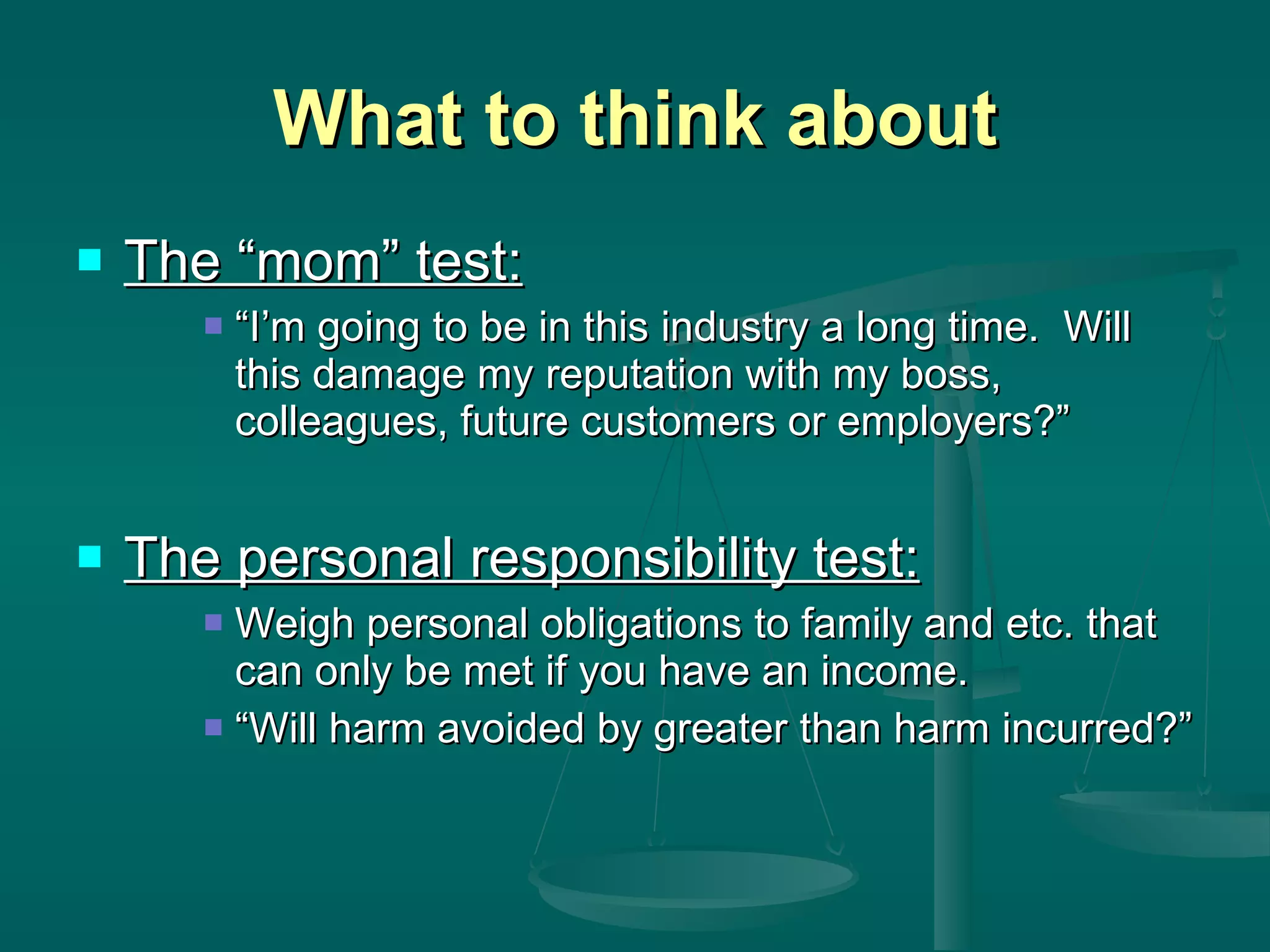 What to think about The “mom” test: “I’m going to be in this industry a long time.  Will this damage my reputation with my boss, colleagues, future customers or employers?” The personal responsibility test: Weigh personal obligations to family and etc. that can only be met if you have an income.  “Will harm avoided by greater than harm incurred?” 