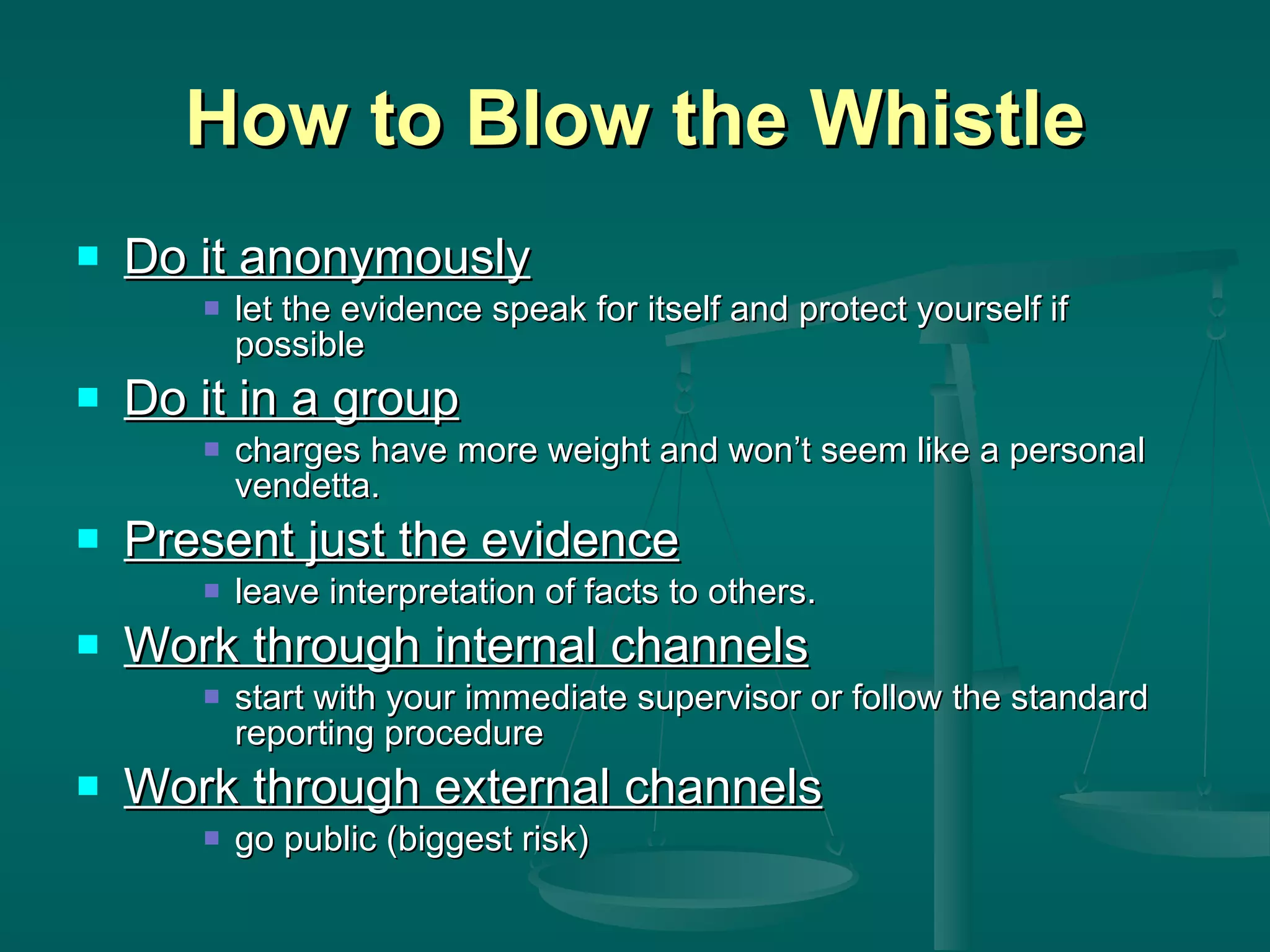 How to Blow the Whistle Do it anonymously let the evidence speak for itself and protect yourself if possible Do it in a group charges have more weight and won’t seem like a personal vendetta. Present just the evidence leave interpretation of facts to others. Work through internal channels start with your immediate supervisor or follow the standard reporting procedure Work through external channels go public (biggest risk) 