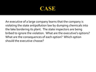 An executive of a large company learns that the company is 
violating the state antipollution law by dumping chemicals into 
the lake bordering its plant. The state inspectors are being 
bribed to ignore the violation. What are the executive’s options? 
What are the consequences of each option? Which option 
should the executive choose? 
 