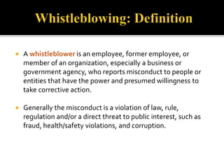  A whistleblower is an employee, former employee, or 
member of an organization, especially a business or 
government agency, who reports misconduct to people or 
entities that have the power and presumed willingness to 
take corrective action. 
 Generally the misconduct is a violation of law, rule, 
regulation and/or a direct threat to public interest, such as 
fraud, health/safety violations, and corruption. 
 