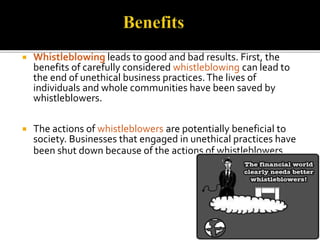  Whistleblowing leads to good and bad results. First, the 
benefits of carefully considered whistleblowing can lead to 
the end of unethical business practices. The lives of 
individuals and whole communities have been saved by 
whistleblowers. 
 The actions of whistleblowers are potentially beneficial to 
society. Businesses that engaged in unethical practices have 
been shut down because of the actions of whistleblowers. 
 