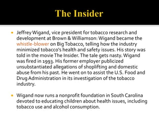  Jeffrey Wigand, vice president for tobacco research and 
development at Brown & Williamson: Wigand became the 
whistle-blower on Big Tobacco, telling how the industry 
minimized tobacco's health and safety issues. His story was 
told in the movie The Insider. The tale gets nasty. Wigand 
was fired in 1993. His former employer publicized 
unsubstantiated allegations of shoplifting and domestic 
abuse from his past. He went on to assist the U.S. Food and 
Drug Administration in its investigation of the tobacco 
industry. 
 Wigand now runs a nonprofit foundation in South Carolina 
devoted to educating children about health issues, including 
tobacco use and alcohol consumption. 
 