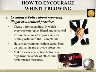 1. Creating a Policy about reporting
illegal or unethical practices
• Create a formal address in which
everyone can report illegal and unethical
• Ensure there are clear processes for
dealing with untruthful complaints
• Have clear communications about bans
on retaliation and provide protection
• Make a clear connection between an
organization's code of ethics and
performance measures
HOW TO ENCOURAGE
WHISTLEBLOWING
 