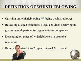 DEFINITION OF WHISTLEBLOWING
• Carrying out whistleblowing being a whistleblower
• Revealing alleged dishonest/ illegal activities occurring in
government departments/ organizations/ companies
• Depending on types of whistleblowers to provoke
retaliation
• Being categorized into 2 types: internal & external
 