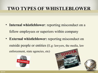 TWO TYPES OF WHISTLEBLOWER
• Internal whistleblower: reporting misconduct on a
fellow employees or superiors within company
• External whistleblower: reporting misconduct on
outside people or entities (E.g: lawyers, the media, law
enforcement, state agencies, etc)
 