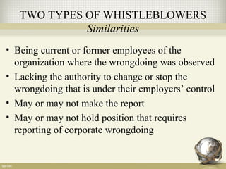 TWO TYPES OF WHISTLEBLOWERS
Similarities
• Being current or former employees of the
organization where the wrongdoing was observed
• Lacking the authority to change or stop the
wrongdoing that is under their employers’ control
• May or may not make the report
• May or may not hold position that requires
reporting of corporate wrongdoing
 
