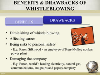 BENEFITS DRAWBACKS
• Diminishing of whistle blowing
• Affecting career
• Being risks to personal safety
- E.g: Karen Silkwood - an employee of Kerr-McGee nuclear
power plant
• Damaging the company
- E.g: Enron, world’s leading electricity, natural gas,
communications, and pulps and papers company
BENEFITS & DRAWBACKS OF
WHISTLEBLOWING
 