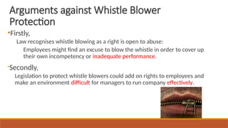 ●
Firstly,
Law recognises whistle blowing as a right is open to abuse:
Employees might find an excuse to blow the whistle in order to cover up
their own incompetency or inadequate performance.

Secondly,
Legislation to protect whistle blowers could add on rights to employees and
make an environment difficult for managers to run company effectively.
Arguments against Whistle Blower
Protection
 