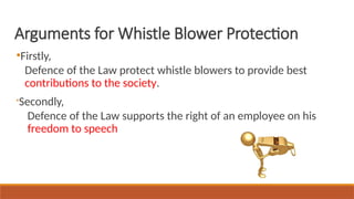 ●
Firstly,
Defence of the Law protect whistle blowers to provide best
contributions to the society.

Secondly,
Defence of the Law supports the right of an employee on his
freedom to speech
Arguments for Whistle Blower Protection
 