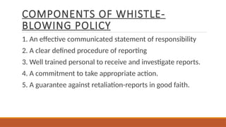 COMPONENTS OF WHISTLE-
BLOWING POLICY
1. An effective communicated statement of responsibility
2. A clear defined procedure of reporting
3. Well trained personal to receive and investigate reports.
4. A commitment to take appropriate action.
5. A guarantee against retaliation-reports in good faith.
 