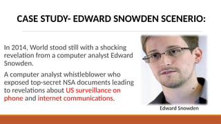 In 2014, World stood still with a shocking
revelation from a computer analyst Edward
Snowden.
A computer analyst whistleblower who
exposed top-secret NSA documents leading
to revelations about US surveillance on
phone and internet communications.
Edward Snowden
CASE STUDY- EDWARD SNOWDEN SCENERIO:
 