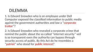 DILEMMA
1. Is Edward Snowden who is an employee under Dell
Computer exposed the classified information to public media
against the government authorities and law a “corporate
traitor”?
2. Is Edward Snowden who revealed a corporate crime that
remind the public about the so called “internet security” veil
is so transparent even the authority can bypass through
security access of public. By this Act do he resembles a
“patriot” who stood for public interest?
 