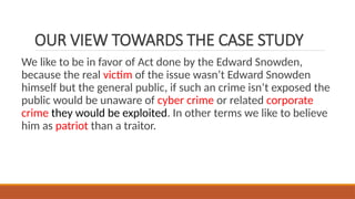 OUR VIEW TOWARDS THE CASE STUDY
We like to be in favor of Act done by the Edward Snowden,
because the real victim of the issue wasn’t Edward Snowden
himself but the general public, if such an crime isn’t exposed the
public would be unaware of cyber crime or related corporate
crime they would be exploited. In other terms we like to believe
him as patriot than a traitor.
 