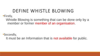 DEFINE WHISTLE BLOWING
●
Firstly,
Whistle Blowing is something that can be done only by a
member or former member of an organisation.
●
Secondly,
It must be an Information that is not available for public.
 