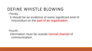 DEFINE WHISTLE BLOWING
●
Thirdly,
It should be an evidence of some significant kind of
misconduct on the part of an organisation.
●
Fourth,
Information must be outside normal channel of
communication.
 