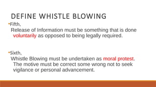 DEFINE WHISTLE BLOWING
●
Fifth,
Release of Information must be something that is done
voluntarily as opposed to being legally required.
●
Sixth,
Whistle Blowing must be undertaken as moral protest.
The motive must be correct some wrong not to seek
vigilance or personal advancement.
 