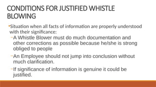 CONDITIONS FOR JUSTIFIED WHISTLE
BLOWING
●
Situation when all facts of information are properly understood
with their significance:
–A Whistle Blower must do much documentation and
other corrections as possible because he/she is strong
obliged to people
–An Employee should not jump into conclusion without
much clarification.
–If significance of information is genuine it could be
justified.
 