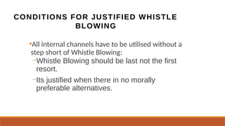 ●
All internal channels have to be utilised without a
step short of Whistle Blowing:
–Whistle Blowing should be last not the first
resort.
–Its justified when there in no morally
preferable alternatives.
CONDITIONS FOR JUSTIFIED WHISTLE
BLOWING
 