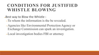 CONDITIONS FOR JUSTIFIED
WHISTLE BLOWING
●Best way to Blow the Whistle :
–To whom the information is the be revealed.
–Agencies like Environmental Protection Agency or
Exchange Commission can spark an investigation.
–Local investigation bodies FBI or attorney
 