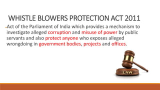 WHISTLE BLOWERS PROTECTION ACT 2011
●Act of the Parliament of India which provides a mechanism to
investigate alleged corruption and misuse of power by public
servants and also protect anyone who exposes alleged
wrongdoing in government bodies, projects and offices.
 