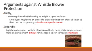 ●Firstly,
Law recognises whistle blowing as a right is open to abuse:
Employees might find an excuse to blow the whistle in order to cover up
their own incompetency or inadequate performance.
Secondly,
Legislation to protect whistle blowers could add on rights to employees and
make an environment difficult for managers to run company effectively.
Arguments against Whistle Blower
Protection
 
