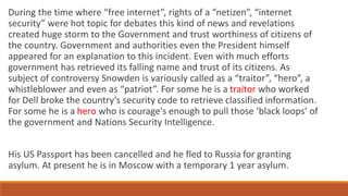 During the time where “free internet”, rights of a “netizen”, “internet
security” were hot topic for debates this kind of news and revelations
created huge storm to the Government and trust worthiness of citizens of
the country. Government and authorities even the President himself
appeared for an explanation to this incident. Even with much efforts
government has retrieved its falling name and trust of its citizens. As
subject of controversy Snowden is variously called as a “traitor”, “hero”, a
whistleblower and even as “patriot”. For some he is a traitor who worked
for Dell broke the country’s security code to retrieve classified information.
For some he is a hero who is courage's enough to pull those ‘black loops’ of
the government and Nations Security Intelligence.
His US Passport has been cancelled and he fled to Russia for granting
asylum. At present he is in Moscow with a temporary 1 year asylum.
 
