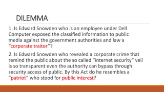 DILEMMA
1. Is Edward Snowden who is an employee under Dell
Computer exposed the classified information to public
media against the government authorities and law a
“corporate traitor”?
2. Is Edward Snowden who revealed a corporate crime that
remind the public about the so called “internet security” veil
is so transparent even the authority can bypass through
security access of public. By this Act do he resembles a
“patriot” who stood for public interest?
 