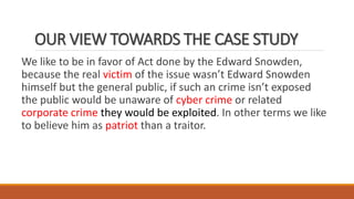 OUR VIEW TOWARDS THE CASE STUDY
We like to be in favor of Act done by the Edward Snowden,
because the real victim of the issue wasn’t Edward Snowden
himself but the general public, if such an crime isn’t exposed
the public would be unaware of cyber crime or related
corporate crime they would be exploited. In other terms we like
to believe him as patriot than a traitor.
 
