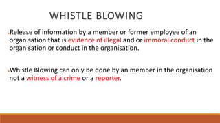 WHISTLE BLOWING
●Release of information by a member or former employee of an
organisation that is evidence of illegal and or immoral conduct in the
organisation or conduct in the organisation.
●Whistle Blowing can only be done by an member in the organisation
not a witness of a crime or a reporter.
 