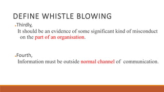 DEFINE WHISTLE BLOWING
●Thirdly,
It should be an evidence of some significant kind of misconduct
on the part of an organisation.
●Fourth,
Information must be outside normal channel of communication.
 