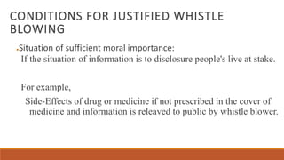 CONDITIONS FOR JUSTIFIED WHISTLE
BLOWING
●Situation of sufficient moral importance:
If the situation of information is to disclosure people's live at stake.
For example,
Side-Effects of drug or medicine if not prescribed in the cover of
medicine and information is releaved to public by whistle blower.
 